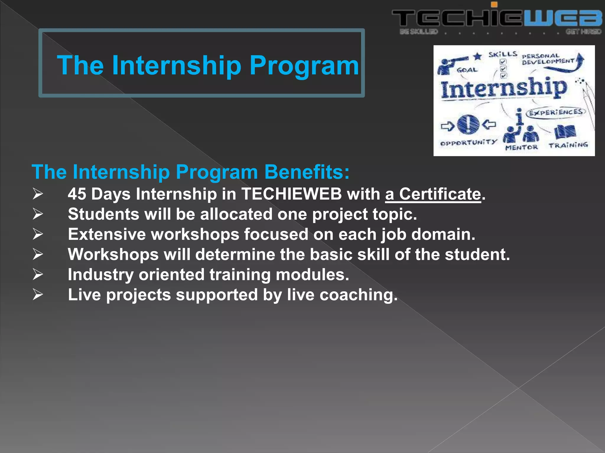 The Internship Program Benefits:
 45 Days Internship in TECHIEWEB with a Certificate.
 Students will be allocated one project topic.
 Extensive workshops focused on each job domain.
 Workshops will determine the basic skill of the student.
 Industry oriented training modules.
 Live projects supported by live coaching.
The Internship Program
 