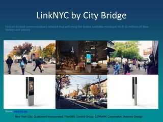 LinkNYC by City Bridge
First-of-its-kind communications network that will bring the fastest available municipal Wi-Fi to millions of New
Yorkers and visitors
Source: www.link.nyc
New York City, Qualcomm Incorporated, Titan360, Control Group, COMARK Corporation, Antenna Design
 