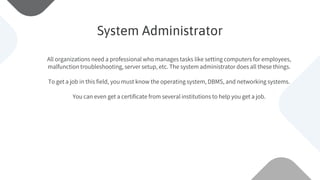 All organizations need a professional who manages tasks like setting computers for employees,
malfunction troubleshooting, server setup, etc. The system administrator does all these things.
To get a job in this field, you must know the operating system, DBMS, and networking systems.
You can even get a certificate from several institutions to help you get a job.
System Administrator
 