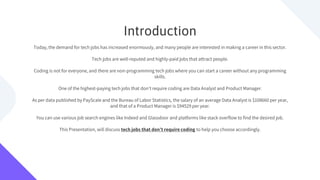 Introduction
Today, the demand for tech jobs has increased enormously, and many people are interested in making a career in this sector.
Tech jobs are well-reputed and highly-paid jobs that attract people.
Coding is not for everyone, and there are non-programming tech jobs where you can start a career without any programming
skills.
One of the highest-paying tech jobs that don’t require coding are Data Analyst and Product Manager.
As per data published by PayScale and the Bureau of Labor Statistics, the salary of an average Data Analyst is $108660 per year,
and that of a Product Manager is $94529 per year.
You can use various job search engines like Indeed and Glassdoor and platforms like stack overflow to find the desired job.
This Presentation, will discuss tech jobs that don’t require coding to help you choose accordingly.
 