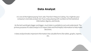 It is one of the highest paying Tech Jobs That Don’t Require Coding. You might be your
company’s next data analyst star if you enjoy playing with numbers to find statistical
information, figures, and trends.
As the tech world gets bigger and bigger, much data is available to sort and understand. The
primary purpose of a data analyst is to inspect data and find helpful information to help make
decisions.
A data analyst breaks important information into valuable forms like tables, graphs, reports,
etc.
Data Analyst
 