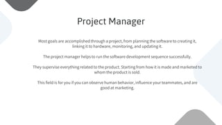 Most goals are accomplished through a project, from planning the software to creating it,
linking it to hardware, monitoring, and updating it.
The project manager helps to run the software development sequence successfully.
They supervise everything related to the product. Starting from how it is made and marketed to
whom the product is sold.
This field is for you if you can observe human behavior, influence your teammates, and are
good at marketing.
Project Manager
 