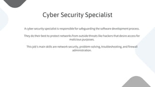 A cyber security specialist is responsible for safeguarding the software development process.
They do their best to protect networks from outside threats like hackers that desire access for
malicious purposes.
This job’s main skills are network security, problem-solving, troubleshooting, and firewall
administration.
Cyber Security Specialist
 