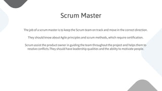 The job of a scrum master is to keep the Scrum team on track and move in the correct direction.
They should know about Agile principles and scrum methods, which require certification.
Scrum assist the product owner in guiding the team throughout the project and helps them to
resolve conflicts.They should have leadership qualities and the ability to motivate people.
Scrum Master
 
