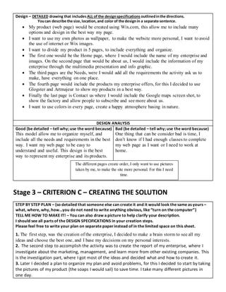 Design – DETAILED drawing that includesALL of the designspecifications outlinedinthe directions.
Youcan describe the size,location,and color of the designin a separate sentence.
 My product (web page) would be created using Wix.com, this allow me to include many
options and design in the best way my page.
 I want to use my own photos as wallpaper, to make the website more personal, I want to avoid
the use of internet or Wix images.
 I want to divide my product in 5 pages, to include everything and organize.
 The first one would be the Home page, where I would include the name of my enterprise and
images. On the second page that would be about us, I would include the information of my
enterprise through the multimedia presentation and info graphic.
 The third pages are the Needs, were I would add all the requirements the activity ask us to
make, have everything on one place.
 The fourth page would include the products my enterprise offers, for this I decided to use
Glogster and Artmajeur to show my products in a best way.
 Finally the last page is Contact us where I would include the Google maps screen shot, to
show the factory and allow people to subscribe and see more about us.
 I want to use colors in every page, create a happy atmosphere basing in nature.
DESIGN ANALYSIS
Good (be detailed – tell why; use the word because)
This model allow me to organize myself, and
include all the needs and requirements in the best
way. I want my web page to be easy to
understand and useful. This design is the best
way to represent my enterprise and its products.
Bad (be detailed – tell why; use the word because)
One thing that can be consider bad is time, I
don’t know if I had enough classes to complete
my web page as I want or I need to work at
home.
Stage 3 – CRITERION C – CREATING THE SOLUTION
STEP BY STEP PLAN – (so detailed that someone else can create it and it would look the same as yours –
what, where, why, how…you do not need to write anything obvious, like “turn on the computer”)
TELL ME HOW TO MAKE IT! – You can also draw a picture to help clarify your description.
I should see all parts of the DESIGN SPECIFICATIONS in your creation steps.
Please feel free to write your plan on separate paperinstead of in the limited space on this sheet.
1. The first step, was the creation of the enterprise, I decided to make a brain storm to see all my
ideas and choose the best one, and I base my decisions on my personal interests.
2. The second step to accomplish the activity was to create the report of my enterprise, where I
investigate about the marketing, management, and learn more from other existing companies. This
is the investigation part, where I got most of the ideas and decided what and how to create it.
3. Later I decided a plan to organize my plan and avoid problems, for this I decided to start by taking
the pictures of my product (the soaps I would sail) to save time. I take many different pictures in
one day.
The different pages create order, I only want to use pictures
taken by me, to make the site more personal. For this I need
time.
 