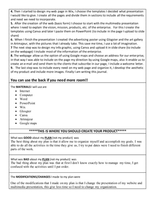 4. Then I started to design my web page in Wix, I choose the templates I decided what presentation
I would like to give. I create all the pages and divide them in sections to include all the requirements
and need we need to incorporate.
5. After the creation of the web (basic form) I choose to start with the multimedia presentation
where I need to explain the vision, mission, products, etc. of the enterprise. For this I create the
templates using Canva and later I paste them on PowerPoint (to include in the page I upload to slide
share)
6. When I finish the presentation I created the advertising poster using Glogster and the art gallery
in Artmajeur, with the pictures that I already take. This save me time, I use a lot of imagination.
7 The next step was to design my info graphic, using Canva and upload it in slide share (to include
on the webpage) I include most of the information of the enterprise.
8. The webpage allow us the option of using Google maps and choose an address for our enterprise,
in that way I was able to include on the page my direction by using Google maps, also it enable us to
create an e-mail and send them to the clients that subscribe in our page, I include a welcome letter.
9. The last step was to include every need on my web page and organize it, I develop the aesthetic
of my product and include more images. Finally I am writing this journal.
You can use the back if you need more room!!
The MATERIALS I will use are
 Internet
 Computer
 Word
 PowerPoint
 Wix
 Glosgter
 Canva
 Artmajeur
 Google maps
*****THIS IS WHERE YOU SHOULD CREATE YOUR PRODUCT*****
What was GOOD about my PLAN (not my product) was
The best thing about my plan is that it allow me to organize myself and accomplish my goals. I was
able to do all the activities in the time they give us, I try to put dates were I need to finish different
parts of the work.
What was BAD about my PLAN (not my product) was
The bad thing about my plan was that at first I don’t know exactly how to manage my time, I get
confused with the activities until I put order.
The MODIFICATIONS/CHANGES I made to my plan were
One of the modifications that I made on my plan is that I change the presentation of my website and
multimedia presentation, this give less time so I need to change my organization.
 