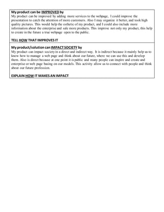 My product can be IMPROVED by
My product can be improved by adding more services to the webpage, I could improve the
presentation to catch the attention of more customers. Also I may organize it better, and took high
quality pictures. This would help the esthetic of my product, and I could also include more
information about the enterprise and sale more products. This improve not only my product, this help
to create in the future a true webpage open to the public.
TELL HOW THAT IMPROVES IT
My product/solutioncan IMPACTSOCIETY by
My product can impact societyin a direct and indirect way. It is indirect because it mainly help us to
know how to manage a web page and think about our future, where we can use this and develop
them. Also is direct because at one point it is public and many people can inspire and create and
enterprise or web page basing on our models. This activity allow us to connect with people and think
about our future profession.
EXPLAIN HOW IT MAKES AN IMPACT
 