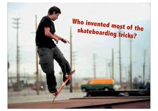 Who invente
                                                                                      d most of th
                                                                            skateboardin           e
                                                                                         g tricks?




       http://www.google.co.jp/imgres?um=1&hl=en&sa=N&biw=1269&bih=619&tbm=isch&tbnid=s3wj84aK0nnFfM:&imgrefurl=http://
                    skateboard.about.com/od/proskaterphotogalleries/ig/Rodney-Mullen-Skater-Pictures/Rodney-Mullen-
 Truckstand.htm&docid=knhDvqhhBz9_mM&imgurl=http://0.tqn.com/d/skateboard/1/0/J/g/Rodney_Mullen_Opinion.jpg&w=753&h=833&ei=-
daIUNDMCIrUmAXG74GYDg&zoom=1&iact=hc&vpx=872&vpy=108&dur=953&hovh=236&hovw=213&tx=84&ty=97&sig=111653837354221
                          956924&page=2&tbnh=159&tbnw=144&start=23&ndsp=27&ved=1t:429,r:21,s:20,i:262
 