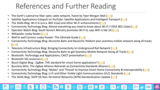 References and Further Reading
©3G4G
• The Earth's submarine fiber optic cable network, Tweet by Tyler Morgan-Wall (link)
• Satellite Applications Catapult on YouTube: Satellite Applications and Intelligent Transport (link)
• The 3G4G Blog: Wi-Fi 6 (a.k.a. 802.11ax) and other Wi-Fi enhancements (link)
• Connectivity Technology Blog: Almost everything you need to know about Wi-Fi 7 (IEEE 802.11be) (link)
• Operator Watch Blog: South Korea's Ministry promotes Wi-Fi 6, says WiFi is like 5G (link)
• Wikipedia: Leaky feeder (link)
• Wall to wall Comms: Leaky Feeder- The Ultimate Guide (link)
• Connectivity Technology Blog: Deutsche Bahn and Deutsche Telekom plan seamless mobile network along all tracks
(link)
• Telecoms Infrastructure Blog: Bringing Connectivity to Underground Rail Network (link)
• Connectivity Technology Blog: Deutsche Bahn to get Seamless Mobile Network Along all Tracks (link)
• Bluetooth: Technology and Applications, CAICT presentation (link)
• Bluetooth SIG resources (link)
• Bosch Digital Blog - ZigBee: THE standard for smart home applications? (link)
• Business Wire: The Zigbee Alliance Rebrands as Connectivity Standards Alliance (link)
• Connectivity Technology Blog: 'Matter' and 'Thread' to Improve Smart Home Connectivity & Interoperability (link)
• Connectivity Technology Blog: Li-Fi and Other Visible Light Communications (VLC) Standards (link)
• The 3G4G Blog: 3GPP 5G Non-Terrestrial Networks (NTN) Standardization Update (link)
 