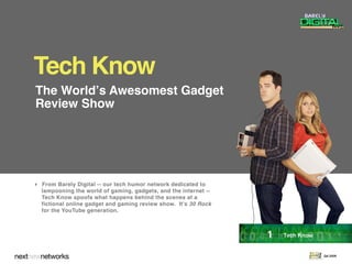 Tech Know
The Worldʼs Awesomest Gadget
Review Show




 From Barely Digital -- our tech humor network dedicated to
  lampooning the world of gaming, gadgets, and the internet --
  Tech Know spoofs what happens behind the scenes at a
  fictional online gadget and gaming review show. It's 30 Rock
  for the YouTube generation.



                                                                 1 | Tech Know
                                                                                 Q4 2009
 