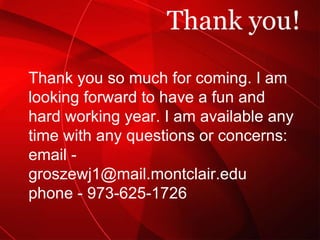 Thank you! Thank you so much for coming. I am looking forward to have a fun and hard working year. I am available any time with any questions or concerns: email - groszewj1@mail.montclair.edu phone - 973-625-1726 