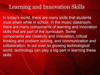 Learning and Innovation Skills In today's world, there are many skills that students must attain while in school. In the music classroom, there are many components of learning and innovation skills that are part of the curriculum. Some components are creativity and innovation, critical thinking and problem solving, and communication and collaboration. In our ever so growing technological world, technology can play a big part in learning these skills.  