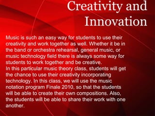 Creativity and Innovation Music is such an easy way for students to use their creativity and work together as well. Whether it be in the band or orchestra rehearsal, general music, or music technology field there is always some way for students to work together and be creative. In this particular music theory class, students will get the chance to use their creativity incorporating technology. In this class, we will use the music notation program Finale 2010, so that the students will be able to create their own compositions. Also, the students will be able to share their work with one another. 