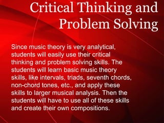 Critical Thinking and Problem Solving Since music theory is very analytical, students will easily use their critical thinking and problem solving skills. The students will learn basic music theory skills, like intervals, triads, seventh chords, non-chord tones, etc., and apply these skills to larger musical analysis. Then the students will have to use all of these skills and create their own compositions. 