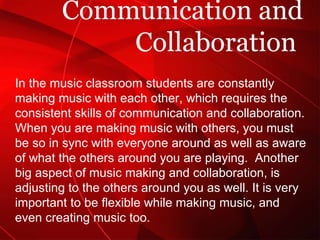 Communication and Collaboration  In the music classroom students are constantly making music with each other, which requires the consistent skills of communication and collaboration. When you are making music with others, you must be so in sync with everyone around as well as aware of what the others around you are playing.  Another big aspect of music making and collaboration, is adjusting to the others around you as well. It is very important to be flexible while making music, and even creating music too.  
