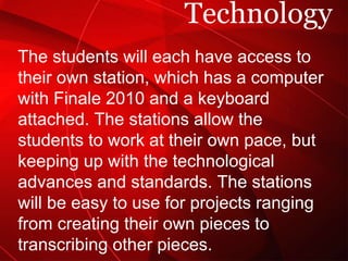 Technology The students will each have access to their own station, which has a computer with Finale 2010 and a keyboard attached. The stations allow the students to work at their own pace, but keeping up with the technological advances and standards. The stations will be easy to use for projects ranging from creating their own pieces to transcribing other pieces.  