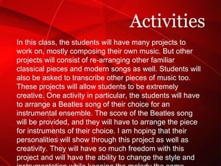 In this class, the students will have many projects to work on, mostly composing their own music. But other projects will consist of re-arranging other familiar classical pieces and modern songs as well. Students will also be asked to transcribe other pieces of music too. These projects will allow students to be extremely creative. One activity in particular, the students will have to arrange a Beatles song of their choice for an instrumental ensemble. The score of the Beatles song will be provided, and they will have to arrange the piece for instruments of their choice. I am hoping that their personalities will show through this project as well as creativity. They will have so much freedom with this project and will have the ability to change the style and instrumentation while keeping the melody the same. Activities 