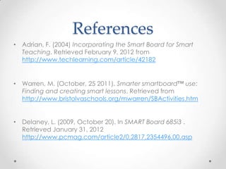 References
• Adrian, F. (2004) Incorporating the Smart Board for Smart
Teaching. Retrieved February 9, 2012 from
http://www.techlearning.com/article/42182
• Warren, M. (October, 25 2011). Smarter smartboard™ use:
Finding and creating smart lessons. Retrieved from
http://www.bristolvaschools.org/mwarren/SBActivities.htm
• Delaney, L. (2009, October 20). In SMART Board 685i3 .
Retrieved January 31, 2012
http://www.pcmag.com/article2/0,2817,2354496,00.asp
