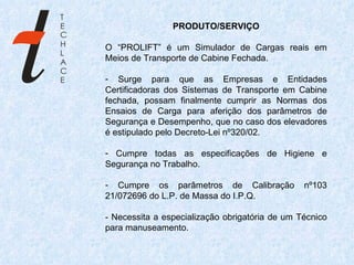 PRODUTO/SERVIÇO O “PROLIFT” é um Simulador de Cargas reais em Meios de Transporte de Cabine Fechada. Surge para que as Empresas e Entidades Certificadoras dos Sistemas de Transporte em Cabine fechada, possam finalmente cumprir as Normas dos Ensaios de Carga para aferição dos parâmetros de Segurança e Desempenho, que no caso dos elevadores é estipulado pelo Decreto-Lei nº320/02. Cumpre todas as especificações de Higiene e Segurança no Trabalho. Cumpre os parâmetros de Calibração nº103 21/072696 do L.P. de Massa do I.P.Q. - Necessita a especialização obrigatória de um Técnico para manuseamento.    