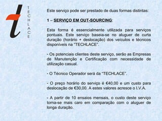 Este serviço pode ser prestado de duas formas distintas:   1  –  SERVIÇO EM OUT-SOURCING :   Esta forma é essencialmente utilizada para serviços pontuais. Este serviço baseia-se no aluguer de curta duração (horário + deslocação) dos veículos e técnicos disponíveis na “TECHLACE”. Os potenciais clientes deste serviço, serão as Empresas de Manutenção e Certificação com necessidade de utilização casual. O Técnico Operador será da “TECHLACE”. O preço horário do serviço é €40,00 e um custo para deslocação de €30,00. A estes valores acresce o I.V.A. - A partir de 10 ensaios mensais, o custo deste serviço torna-se mais caro em comparação com o aluguer de longa duração.   
