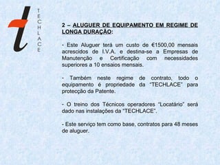2 –  ALUGUER DE EQUIPAMENTO EM REGIME DE LONGA DURAÇÃO : Este Aluguer terá um custo de €1500,00 mensais acrescidos de I.V.A. e destina-se a Empresas de Manutenção e Certificação com necessidades superiores a 10 ensaios mensais. Também neste regime de contrato, todo o equipamento é propriedade da “TECHLACE” para protecção da Patente.  O treino dos Técnicos operadores “Locatário” será dado nas instalações da “TECHLACE”. - Este serviço tem como base, contratos para 48 meses de aluguer. 