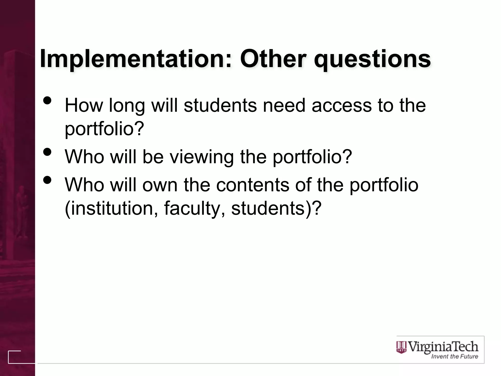 Implementation: Other questions
• How long will students need access to the
portfolio?
• Who will be viewing the portfolio?
• Who will own the contents of the portfolio
(institution, faculty, students)?
 