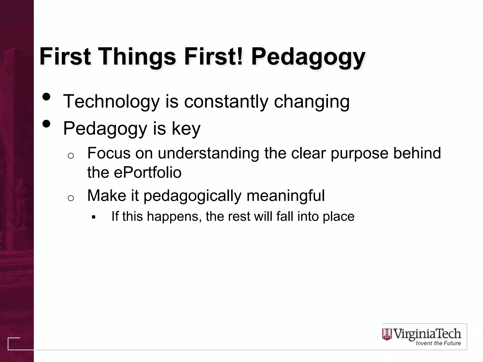 First Things First! Pedagogy
• Technology is constantly changing
• Pedagogy is key
o Focus on understanding the clear purpose behind
the ePortfolio
o Make it pedagogically meaningful
 If this happens, the rest will fall into place
 
