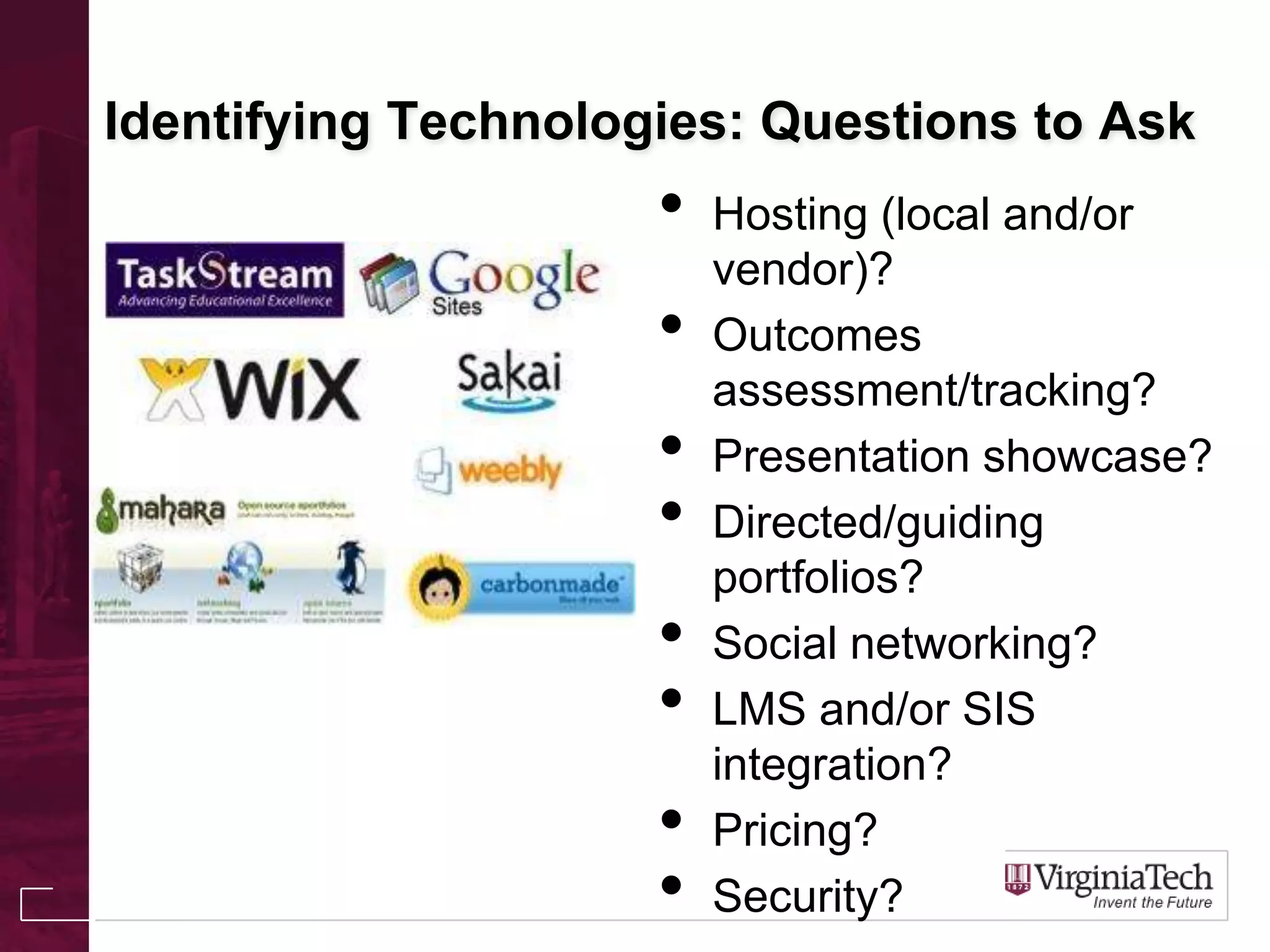 Identifying Technologies: Questions to Ask
• Hosting (local and/or
vendor)?
• Outcomes
assessment/tracking?
• Presentation showcase?
• Directed/guiding
portfolios?
• Social networking?
• LMS and/or SIS
integration?
• Pricing?
• Security?
 