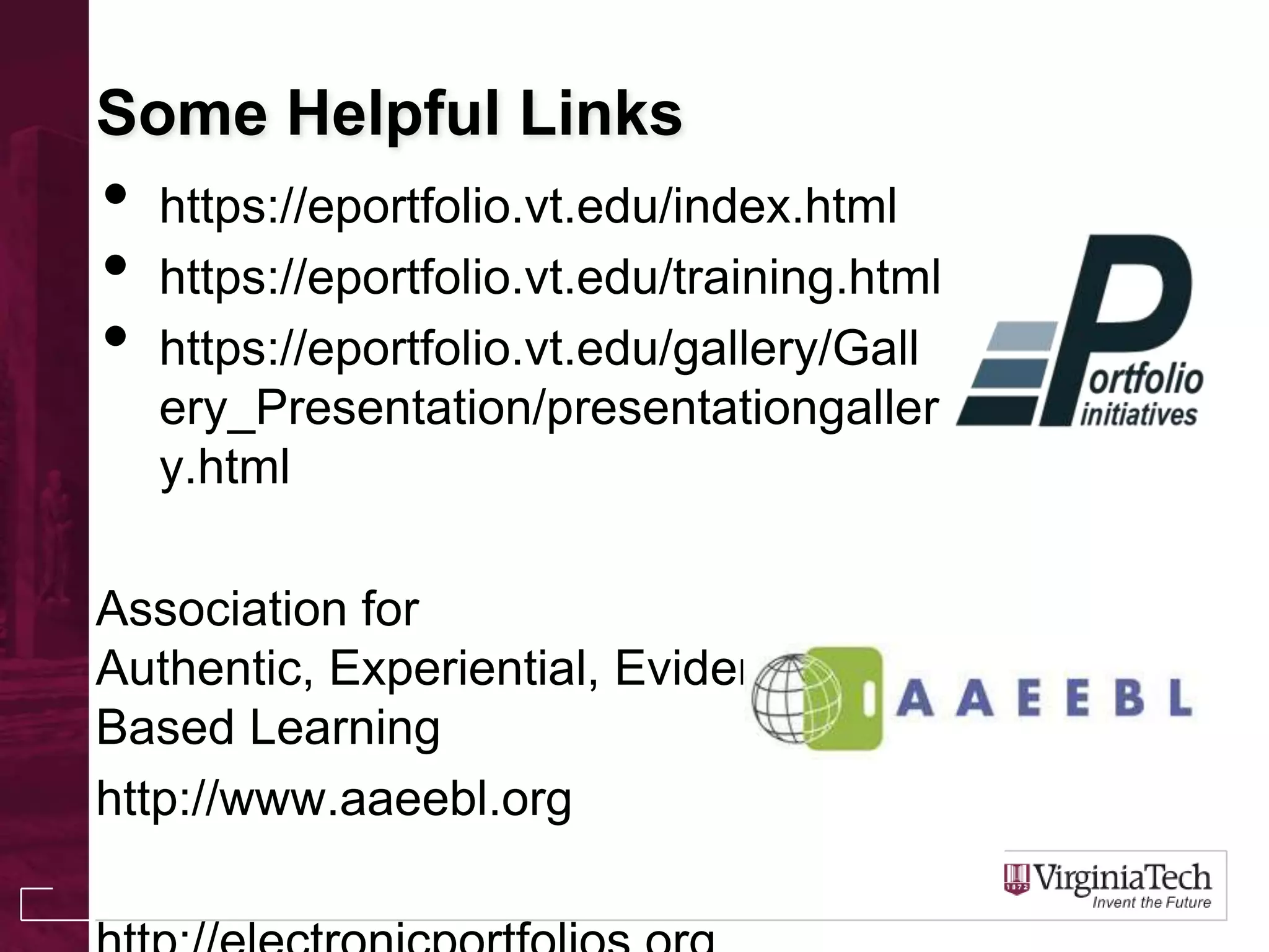 Some Helpful Links
• https://eportfolio.vt.edu/index.html
• https://eportfolio.vt.edu/training.html
• https://eportfolio.vt.edu/gallery/Gall
ery_Presentation/presentationgaller
y.html
Association for
Authentic, Experiential, Evidence-
Based Learning
http://www.aaeebl.org
 