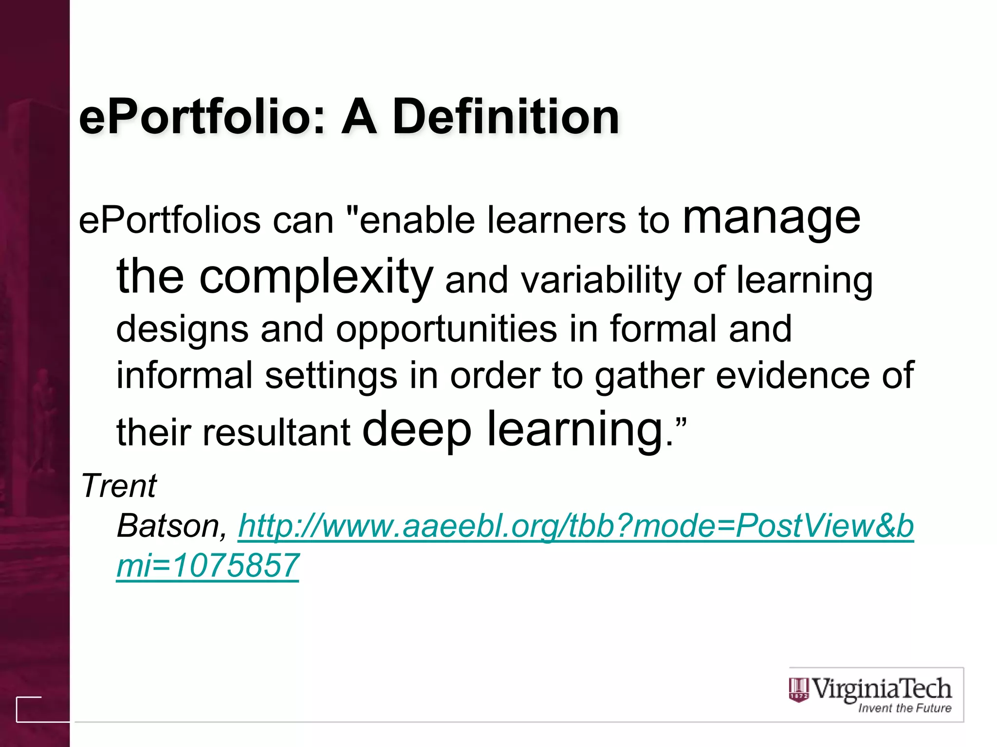 ePortfolio: A Definition
ePortfolios can "enable learners to manage
the complexity and variability of learning
designs and opportunities in formal and
informal settings in order to gather evidence of
their resultant deep learning.”
Trent
Batson, http://www.aaeebl.org/tbb?mode=PostView&b
mi=1075857
 