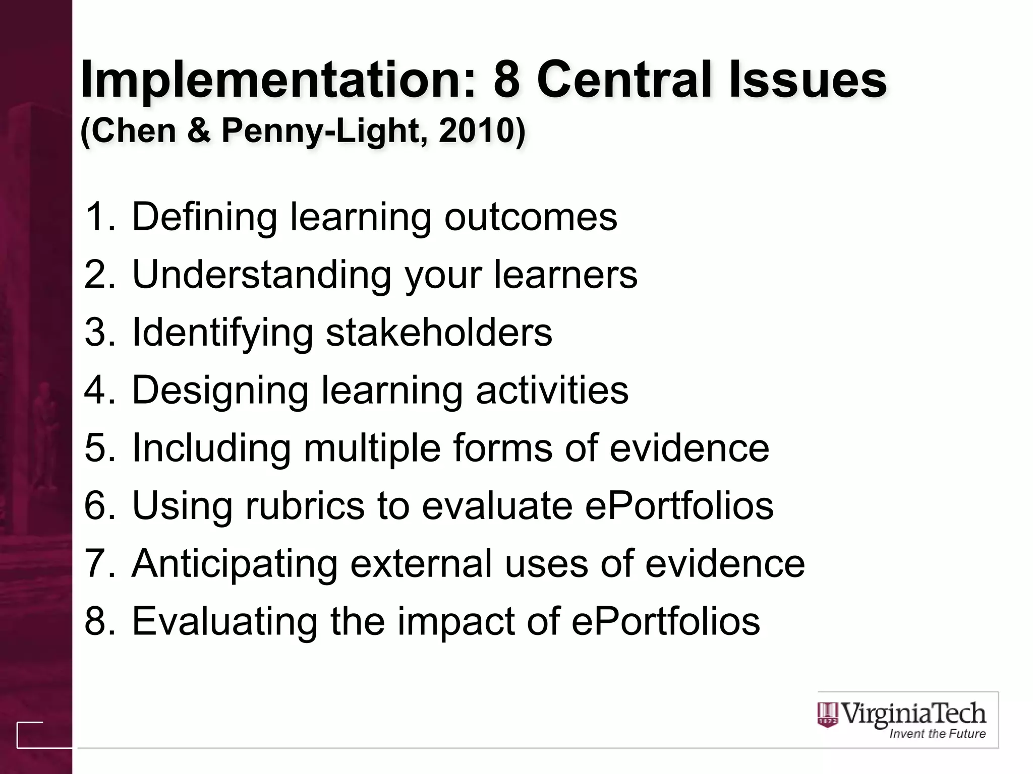 Implementation: 8 Central Issues
(Chen & Penny-Light, 2010)
1. Defining learning outcomes
2. Understanding your learners
3. Identifying stakeholders
4. Designing learning activities
5. Including multiple forms of evidence
6. Using rubrics to evaluate ePortfolios
7. Anticipating external uses of evidence
8. Evaluating the impact of ePortfolios
 