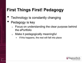 First Things First! Pedagogy
• Technology is constantly changing
• Pedagogy is key
o Focus on understanding the clear purpose behind
the ePortfolio
o Make it pedagogically meaningful
 If this happens, the rest will fall into place
 
