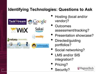 Identifying Technologies: Questions to Ask
• Hosting (local and/or
vendor)?
• Outcomes
assessment/tracking?
• Presentation showcase?
• Directed/guiding
portfolios?
• Social networking?
• LMS and/or SIS
integration?
• Pricing?
• Security?
 