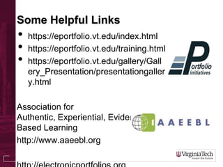 Some Helpful Links
• https://eportfolio.vt.edu/index.html
• https://eportfolio.vt.edu/training.html
• https://eportfolio.vt.edu/gallery/Gall
ery_Presentation/presentationgaller
y.html
Association for
Authentic, Experiential, Evidence-
Based Learning
http://www.aaeebl.org
 