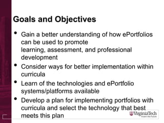Goals and Objectives
• Gain a better understanding of how ePortfolios
can be used to promote
learning, assessment, and professional
development
• Consider ways for better implementation within
curricula
• Learn of the technologies and ePortfolio
systems/platforms available
• Develop a plan for implementing portfolios with
curricula and select the technology that best
meets this plan
 