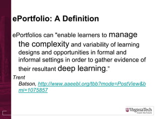 ePortfolio: A Definition
ePortfolios can "enable learners to manage
the complexity and variability of learning
designs and opportunities in formal and
informal settings in order to gather evidence of
their resultant deep learning.”
Trent
Batson, http://www.aaeebl.org/tbb?mode=PostView&b
mi=1075857
 
