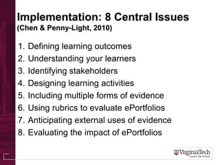Implementation: 8 Central Issues
(Chen & Penny-Light, 2010)
1. Defining learning outcomes
2. Understanding your learners
3. Identifying stakeholders
4. Designing learning activities
5. Including multiple forms of evidence
6. Using rubrics to evaluate ePortfolios
7. Anticipating external uses of evidence
8. Evaluating the impact of ePortfolios
 