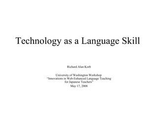 Technology as a Language Skill Richard Alan Korb University of Washington Workshop   “Innovations in Web-Enhanced Language Teaching  for Japanese Teachers” May 17, 2008 
