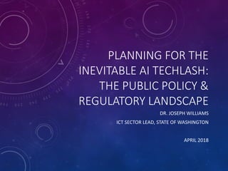 PLANNING	FOR	THE	
INEVITABLE	AI	TECHLASH:
THE	PUBLIC	POLICY	&	
REGULATORY	LANDSCAPE
DR.	JOSEPH	WILLIAMS
ICT	SECTOR	LEAD,	STATE	OF	WASHINGTON
APRIL	2018
 