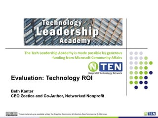 The Tech Leadership Academy is made possible by generous funding from Microsoft Community Affairs Evaluation: Technology ROI Beth KanterCEO Zoetica and Co-Author, Networked Nonprofit These materials are available under the Creative Commons Attribution-NonCommercial 3.0 License. 