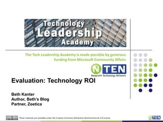 The Tech Leadership Academy is made possible by generous funding from Microsoft Community AffairsEvaluation: Technology ROIBeth KanterAuthor, Beth’s BlogPartner, ZoeticaThese materials are available under the Creative Commons Attribution-NonCommercial 3.0 License.