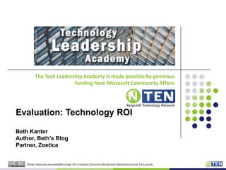 The Tech Leadership Academy is made possible by generous funding from Microsoft Community Affairs Evaluation: Technology ROI Beth KanterAuthor, Beth’s BlogPartner, Zoetica These materials are available under the Creative Commons Attribution-NonCommercial 3.0 License. 