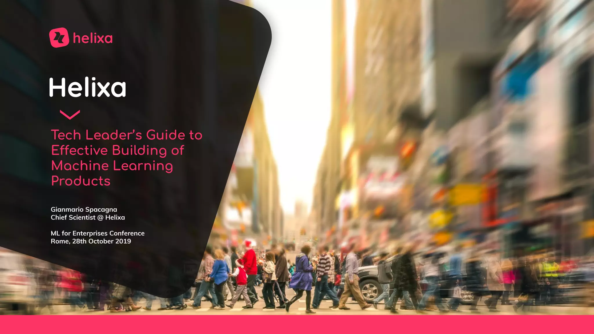 Helixa
Tech Leader’s Guide to
Effective Building of
Machine Learning
Products
Gianmario Spacagna
Chief Scientist @ Helixa
ML for Enterprises Conference
Rome, 28th October 2019
 