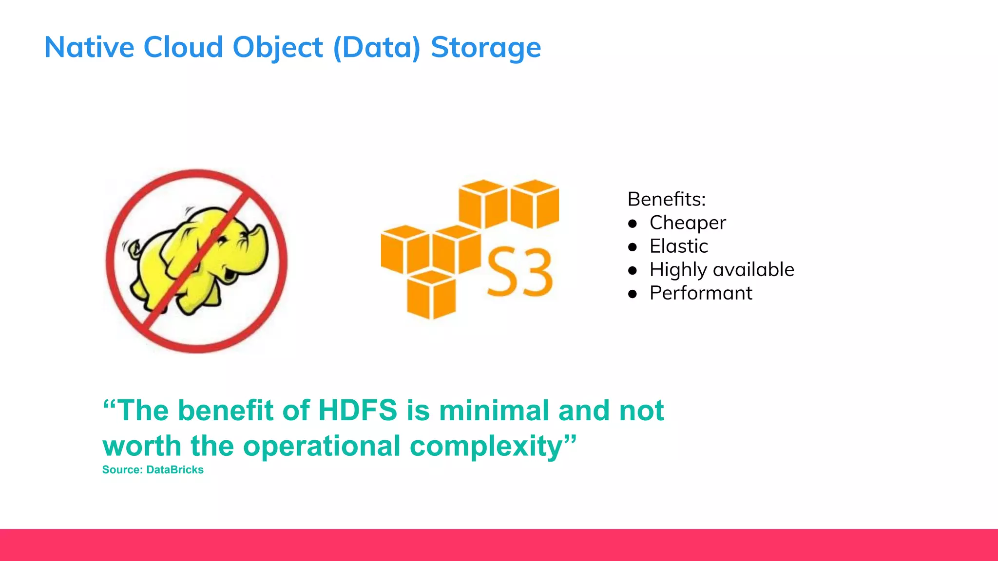 Native Cloud Object (Data) Storage
Beneﬁts:
● Cheaper
● Elastic
● Highly available
● Performant
“The benefit of HDFS is minimal and not
worth the operational complexity”
Source: DataBricks
 
