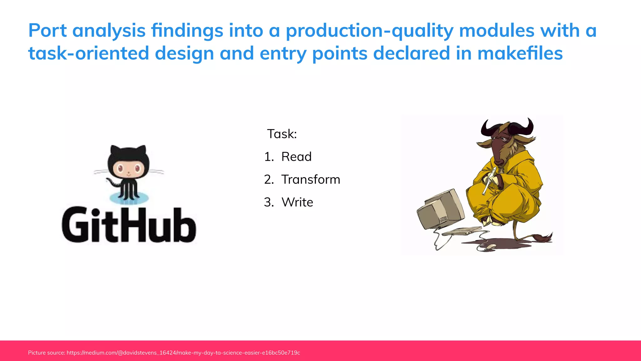 Port analysis ﬁndings into a production-quality modules with a
task-oriented design and entry points declared in makeﬁles
Picture source: https://medium.com/@davidstevens_16424/make-my-day-ta-science-easier-e16bc50e719c
Task:
1. Read
2. Transform
3. Write
 