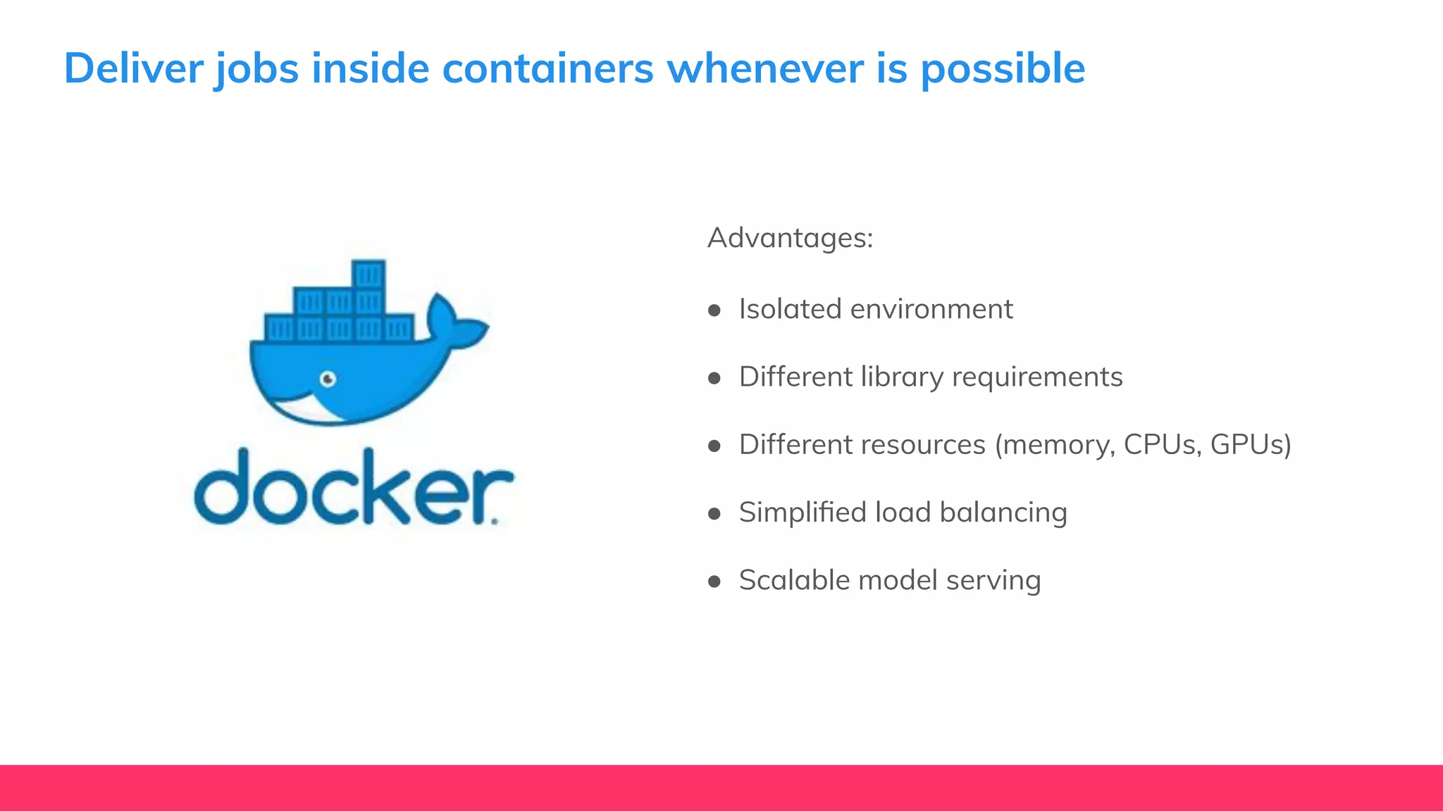 Deliver jobs inside containers whenever is possible
Advantages:
● Isolated environment
● Different library requirements
● Different resources (memory, CPUs, GPUs)
● Simpliﬁed load balancing
● Scalable model serving
 