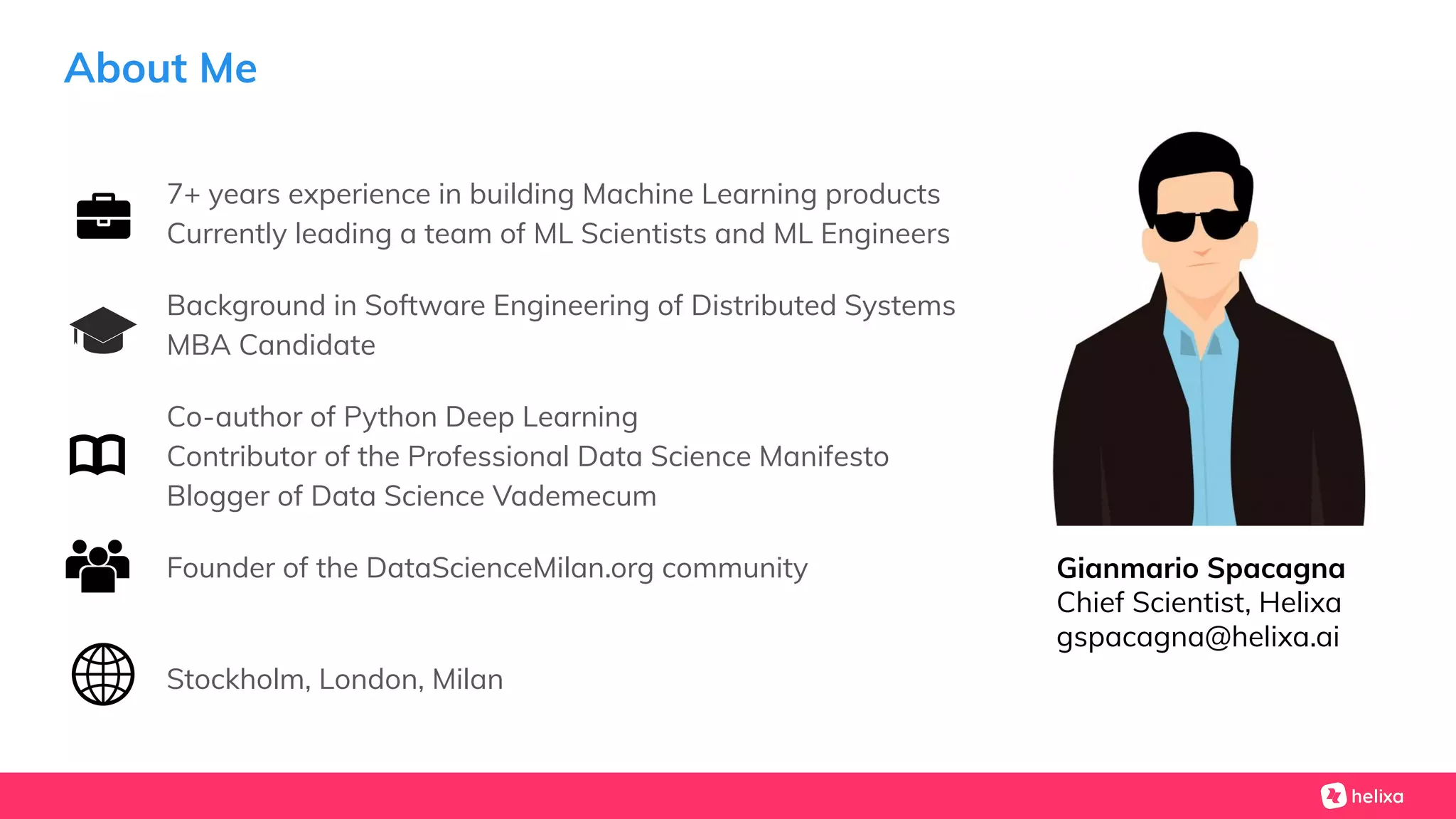 About Me
7+ years experience in building Machine Learning products
Currently leading a team of ML Scientists and ML Engineers
Background in Software Engineering of Distributed Systems
MBA Candidate
Co-author of Python Deep Learning
Contributor of the Professional Data Science Manifesto
Blogger of Data Science Vademecum
Founder of the DataScienceMilan.org community
Stockholm, London, Milan
Gianmario Spacagna
Chief Scientist, Helixa
gspacagna@helixa.ai
 