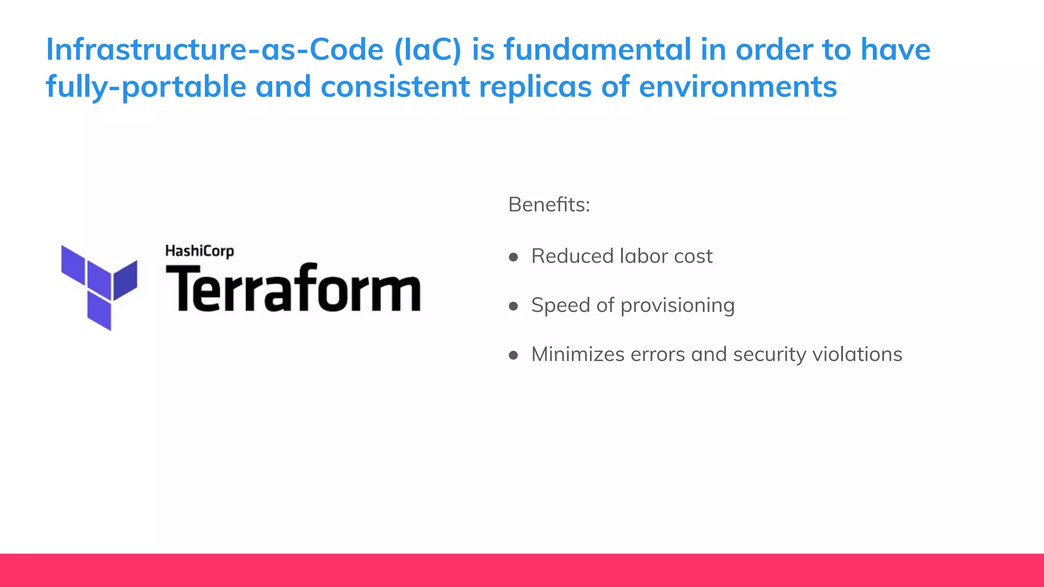 Infrastructure-as-Code (IaC) is fundamental in order to have
fully-portable and consistent replicas of environments
Beneﬁts:
● Reduced labor cost
● Speed of provisioning
● Minimizes errors and security violations
 