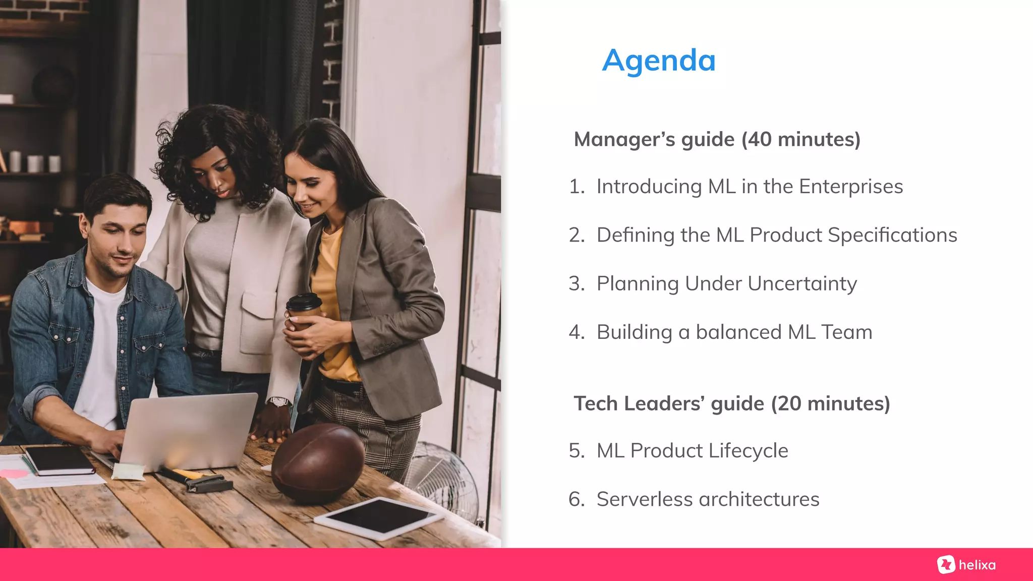 Agenda
Manager’s guide (40 minutes)
1. Introducing ML in the Enterprises
2. Deﬁning the ML Product Speciﬁcations
3. Planning Under Uncertainty
4. Building a balanced ML Team
Tech Leaders’ guide (20 minutes)
5. ML Product Lifecycle
6. Serverless architectures
 