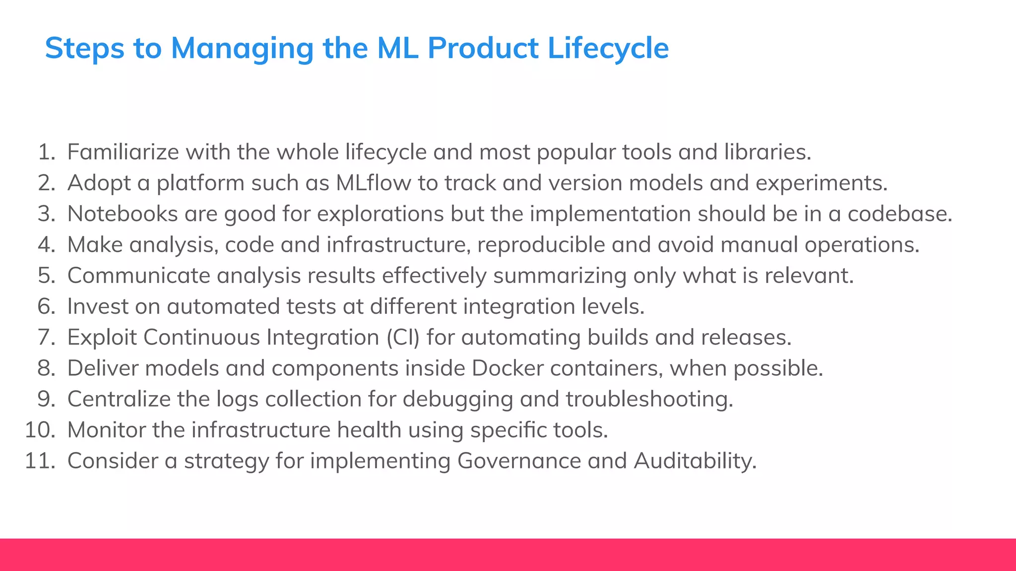 Steps to Managing the ML Product Lifecycle
1. Familiarize with the whole lifecycle and most popular tools and libraries.
2. Adopt a platform such as MLﬂow to track and version models and experiments.
3. Notebooks are good for explorations but the implementation should be in a codebase.
4. Make analysis, code and infrastructure, reproducible and avoid manual operations.
5. Communicate analysis results effectively summarizing only what is relevant.
6. Invest on automated tests at different integration levels.
7. Exploit Continuous Integration (CI) for automating builds and releases.
8. Deliver models and components inside Docker containers, when possible.
9. Centralize the logs collection for debugging and troubleshooting.
10. Monitor the infrastructure health using speciﬁc tools.
11. Consider a strategy for implementing Governance and Auditability.
 